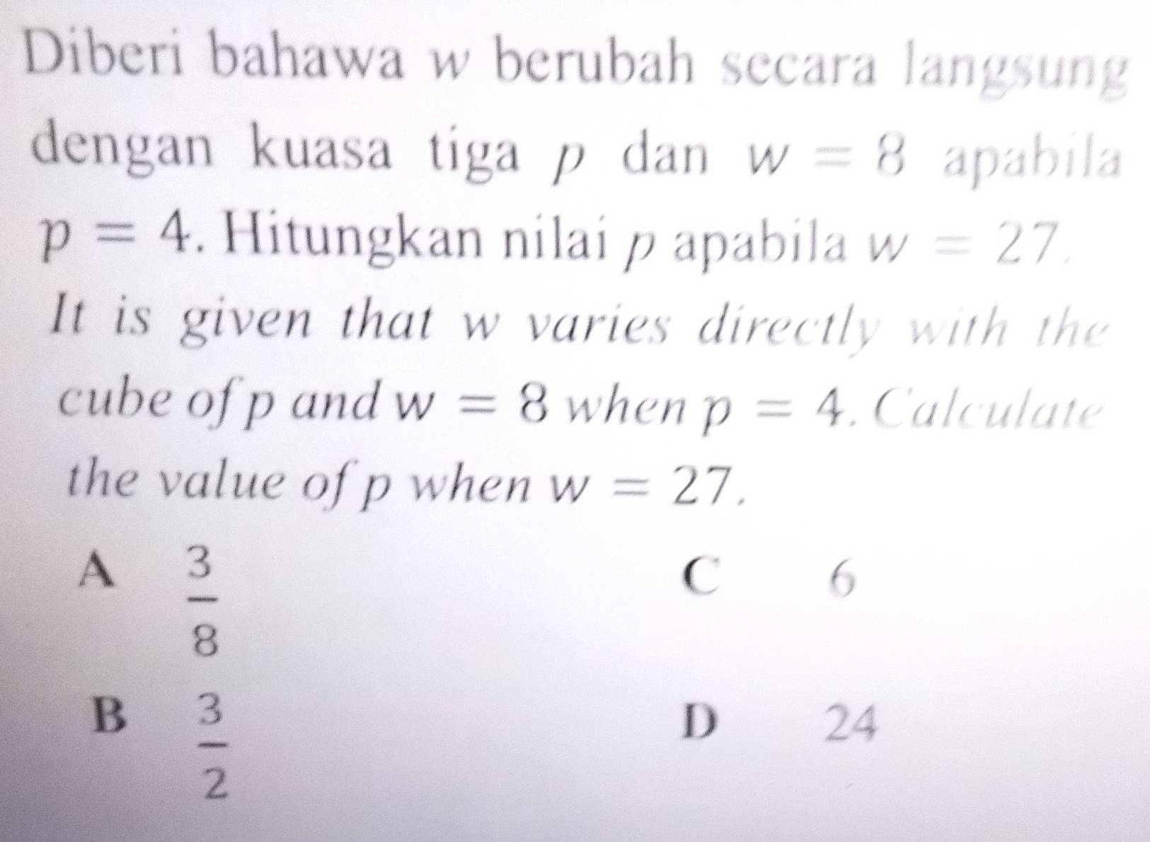 Diberi bahawa w berubah secara langsung
dengan kuasa tiga p dan w=8 apabila
p=4. Hitungkan nilai p apabila w=27. 
It is given that w varies directly with the
cube of p and w=8 when p=4. Calculate
the value of p when w=27.
A  3/8 
C
6
B  3/2 
D
24