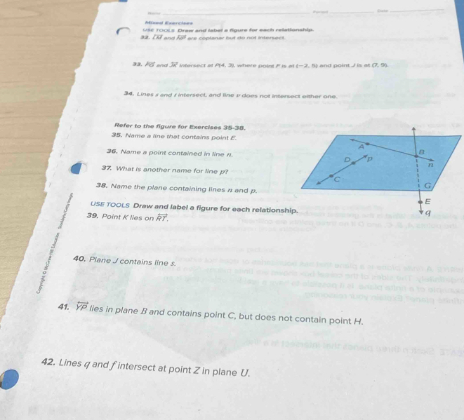 Pirlad_ Date 
_ 
Mixed Exercises 
32. USE TOOLS Draw and label a figure for each relationship.
overline AI and RP^2 are coplanar but do not intersect. 
33. vector FG and 3vector x intersect at P(4,3) p (-2,5) and point / is at (7,9). 
34. Lines 3 and r intersect, and line v does not intersect either one. 
Refer to the figure for Exercises 35-38. 
35. Name a line that contains point E. 
36. Name a point contained in line n. 
37. What is another name for line p? 
38. Name the plane containing lines π and p. 
USE TOOLS Draw and label a figure for each relationship. 
39. Point K lies on overleftrightarrow RT. 
40. Plane J contains line s. 
41. overleftrightarrow YP lies in plane B and contains point C, but does not contain point H. 
42. Lines q and fintersect at point Z in plane U.