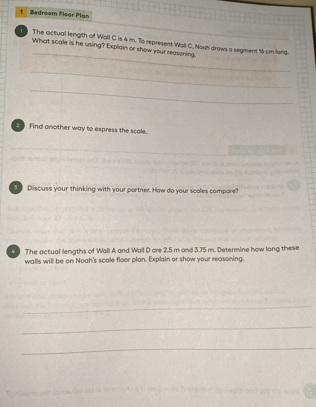 Bedroom Floor Plan 
_ 
1 The actual length of Wall C is 4 m. To represent Wall C, Noah draws a segment 16 cm long. 
What scale is he using? Explain or show your reasoning. 
_ 
_ 
2 Find another way to express the scale. 
3 Discuss your thinking with your partner. How do your scales compare? 
4 The actual lengths of Wall A and Wall D are 2.5 m and 3.75 m. Determine how long these 
walls will be on Noah's scale floor plan. Explain or show your reasoning. 
_ 
_ 
_