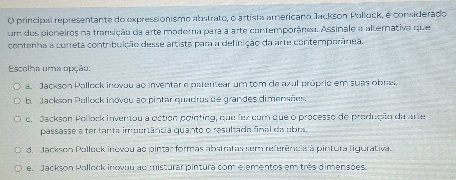 principal representante do expressionismo abstrato, o artista americano Jackson Pollock, é considerado
um dos pioneiros na transição da arte moderna para a arte contemporânea. Assinale a alternativa que
contenha a correta contribuição desse artista para a definição da arte contemporânea.
Escolha uma opção:
a. Jackson Pollock inovou ao inventar e patentear um tom de azul próprio em suas obras.
b. Jackson Pollock inovou ao pintar quadros de grandes dimensões.
c. Jackson Pollock inventou a action painting, que fez com que o processo de produção da arte
passasse a ter tanta importância quanto o resultado final da obra.
d. Jackson Pollock inovou ao pintar formas abstratas sem referência à pintura figurativa.
e. Jackson Pollock inovou ao misturar pintura com elementos em três dimensões.