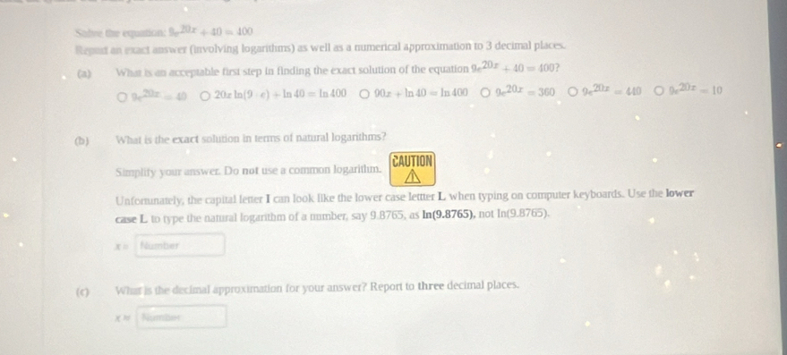 Salve the equation: 9x^(20x)+40=400
Repert an exact answer (involving logarithms) as well as a numerical approximation to 3 decimal places.
(a) What is an acceptable first step in finding the exact solution of the equation 9e^(20x)+40=400 ?
9e^(20x)=40 20xln (9· e)+ln 40=ln 400 90x+ln 40=ln 400 9e^(20x)=360 9e^(20x)=40 9e^(20x)=10
(b) What is the exact solution in terms of natural logarithms?
Simplity your answer. Do not use a common logarithm. CAUTION
Unfortunately, the capital letter I can look like the lower case lettter L when typing on computer keyboards. Use the lower
case L to type the natural logarithm of a number, say 9.8765, as In(9.8765), not In(9.8765).
x= Number
(c) What is the decimal approximation for your answer? Report to three decimal places.
x= Number