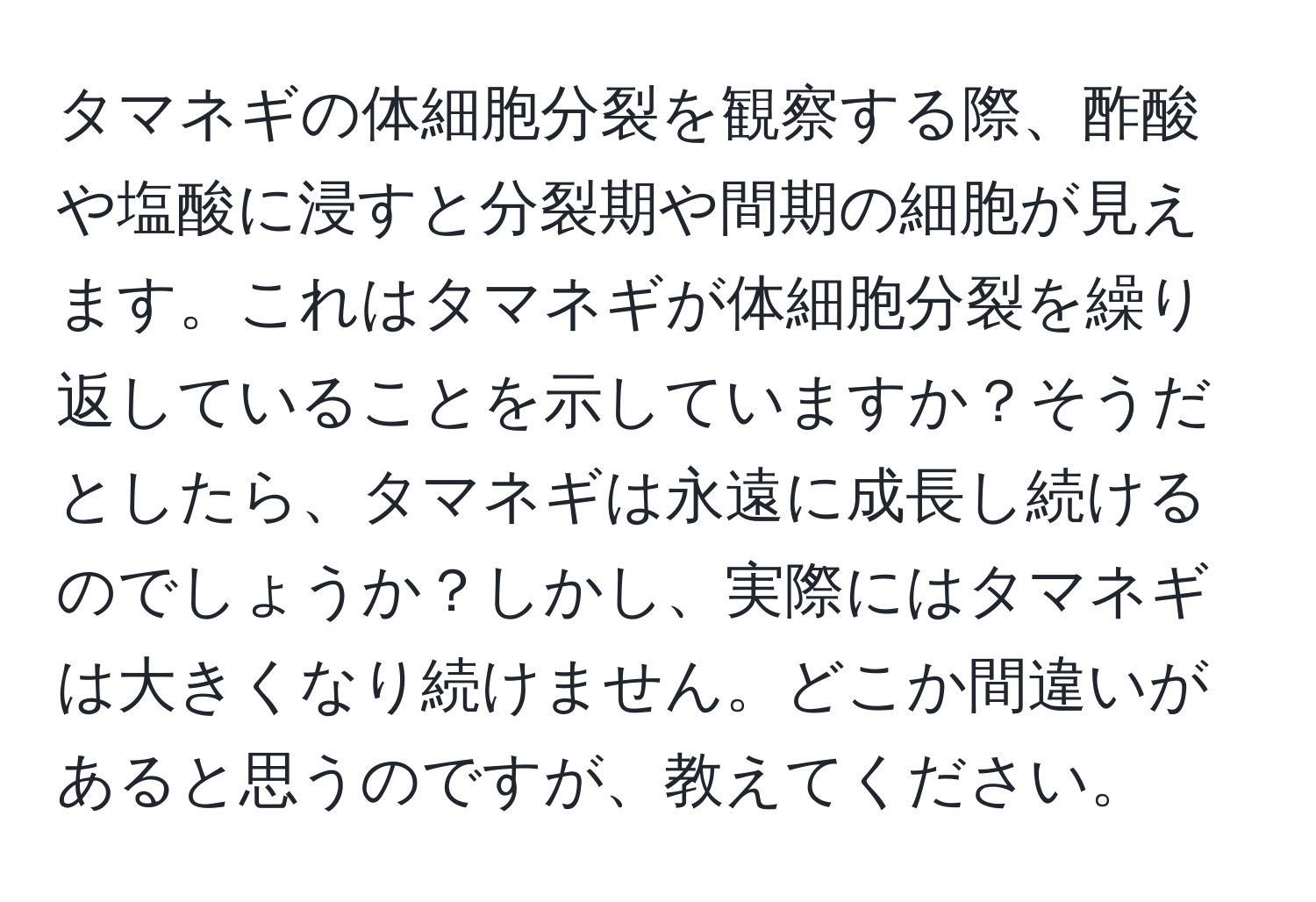 タマネギの体細胞分裂を観察する際、酢酸や塩酸に浸すと分裂期や間期の細胞が見えます。これはタマネギが体細胞分裂を繰り返していることを示していますか？そうだとしたら、タマネギは永遠に成長し続けるのでしょうか？しかし、実際にはタマネギは大きくなり続けません。どこか間違いがあると思うのですが、教えてください。