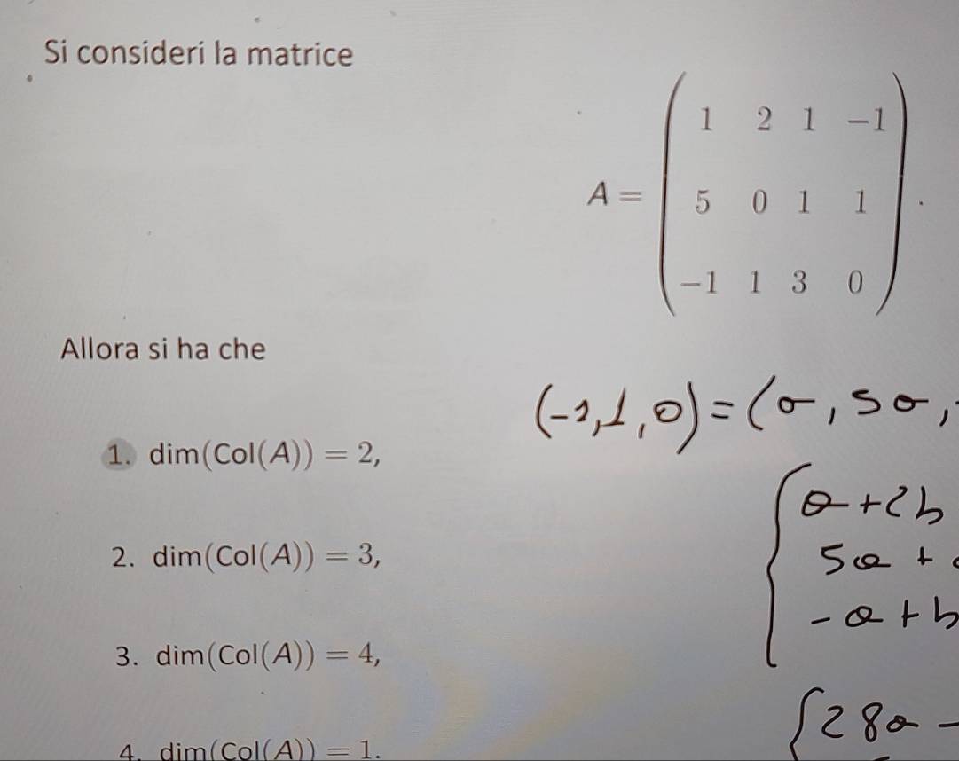 Si consideri la matrice
A=beginpmatrix 1&2&1&-1 5&0&1&2 1&2&0endbmatrix
Allora si ha che
① dim(CoI(A))=2,
2. dim(CoI(A))=3,
3. dim(CoI(A))=4,
4. dim(Co|(A))=1.