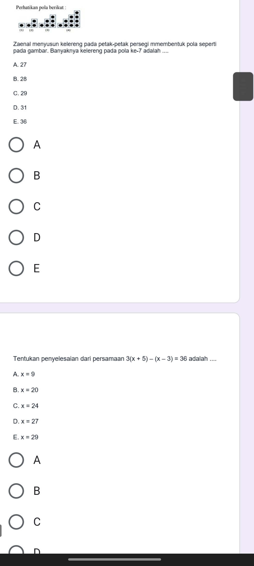 Perhatikan pola berikut :
Zaenal menyusun kelereng pada petak-petak persegi mmembentuk pola seperti
pada gambar. Banyaknya kelereng pada pola ke -7 adalah ....
A. 27
B. 28
C. 29
D. 31
E. 36
A
B
C
D
E
Tentukan penyelesaian dari persamaan 3(x+5)-(x-3)=36 adalah ....
A. x=9
B. x=20
C. x=24
D. x=27
E. x=29
A
B
C
D