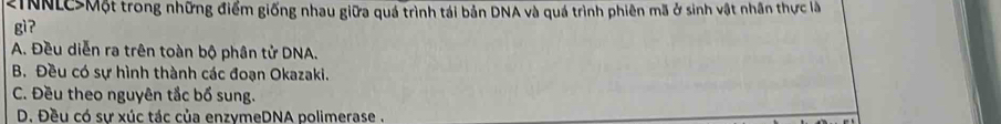 2INNLCSMột trong những điểm giống nhau giữa quá trình tái bản DNA và quá trình phiên mã ở sinh vật nhân thực là
gì ?
A. Đều diễn ra trên toàn bộ phân tử DNA.
B. Đều có sự hình thành các đoạn Okazaki.
C. Đều theo nguyên tắc bổ sung.
D. Đều có sư xúc tác của enzymeDNA polimerase .