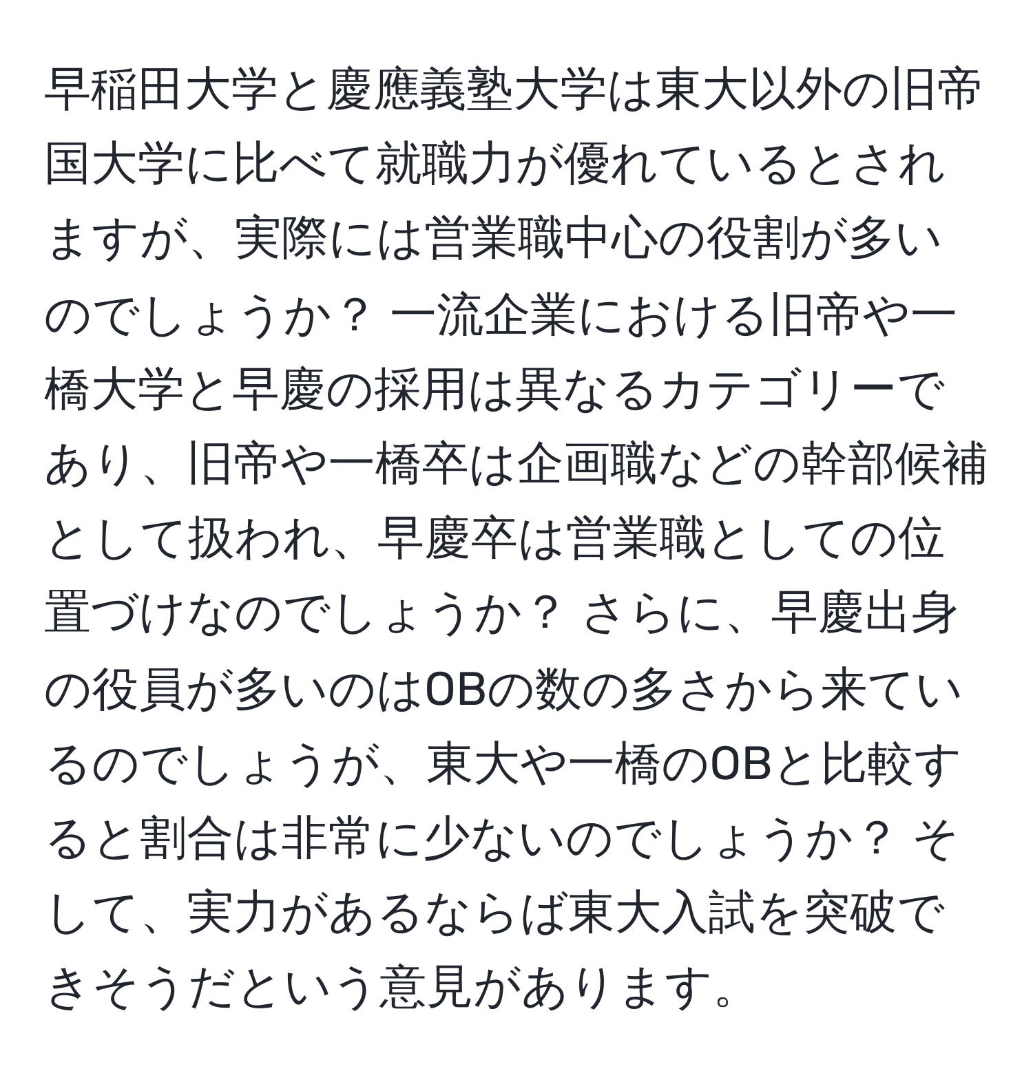 早稲田大学と慶應義塾大学は東大以外の旧帝国大学に比べて就職力が優れているとされますが、実際には営業職中心の役割が多いのでしょうか？ 一流企業における旧帝や一橋大学と早慶の採用は異なるカテゴリーであり、旧帝や一橋卒は企画職などの幹部候補として扱われ、早慶卒は営業職としての位置づけなのでしょうか？ さらに、早慶出身の役員が多いのはOBの数の多さから来ているのでしょうが、東大や一橋のOBと比較すると割合は非常に少ないのでしょうか？ そして、実力があるならば東大入試を突破できそうだという意見があります。