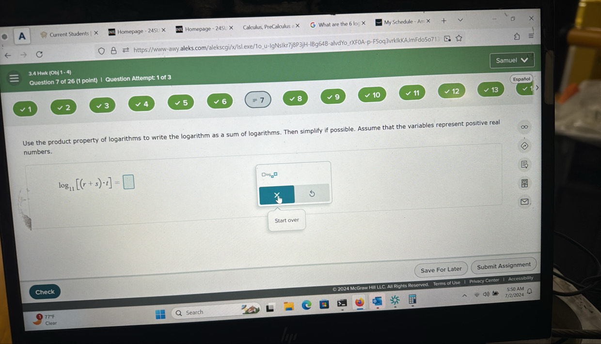 A Current Students | X Homepage - 24SU X Homepage - 24SU × Calculus, PreCalculus a× G What are the 6 log X My Schedule - Am × 
https://www-awy.aleks.com/alekscgi/x/lsl.exe/1o_u-IgNsIkr7j8P3jH-IBg64B-alvdYo_rXF0A-p-F5oq3vrklkKAJmFdo5o713 
Samuel 
3.4 Hwk (Obj 1 - 4) 
Question 7 of 26 (1 point) | Question Attempt: 1 of 3 
Español
0 11 12
1 2 3 4 5 6 = 7 8 9
Use the product property of logarithms to write the logarithm as a sum of logarithms. Then simplify if possible. Assume that the variables represent positive real 
numbers.
log _11[(r+s)· t]=□
Start over 
Save For Later Submit Assignment 
© 2024 McGraw Hill LLC. All Rights Reserved. Terms of Use 1 Privacy Center 1 Access/billity 
Check 
5:50 AM 
7/2/2024 
77°F Q Search 
Clear