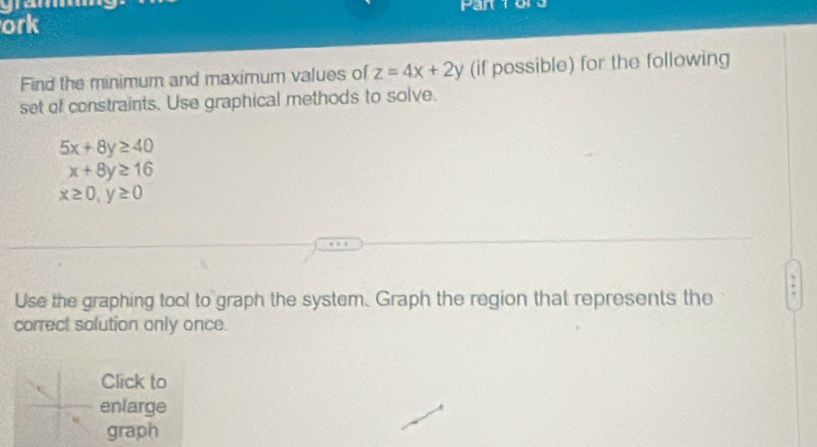 ork 
Find the minimum and maximum values of z=4x+2y (if possible) for the following 
set of constraints. Use graphical methods to solve.
5x+8y≥ 40
x+8y≥ 16
x≥ 0, y≥ 0; 
Use the graphing tool to graph the system. Graph the region that represents the 
correct solution only once. 
Click to 
enlarge 
graph