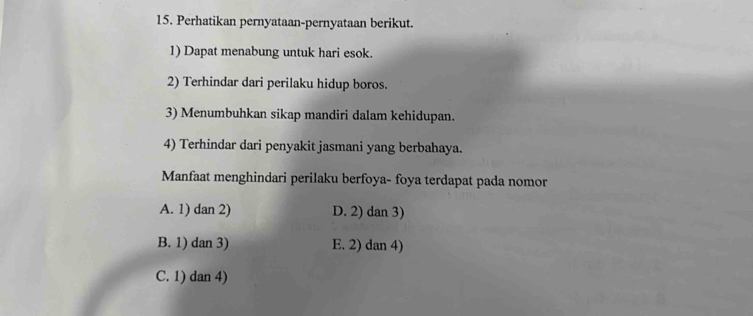 Perhatikan pernyataan-pernyataan berikut.
1) Dapat menabung untuk hari esok.
2) Terhindar dari perilaku hidup boros.
3) Menumbuhkan sikap mandiri dalam kehidupan.
4) Terhindar dari penyakit jasmani yang berbahaya.
Manfaat menghindari perilaku berfoya- foya terdapat pada nomor
A. 1) dan 2) D. 2) dan 3)
B. 1) dan 3) E. 2) dan 4)
C. 1) dan 4)