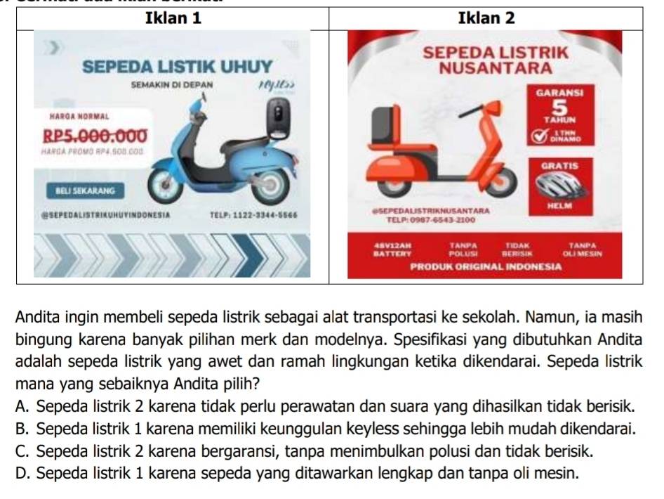 Andita ingin membeli sepeda listrik sebagai alat transportasi ke sekolah. Namun, ia masih
bingung karena banyak pilihan merk dan modelnya. Spesifikasi yang dibutuhkan Andita
adalah sepeda listrik yang awet dan ramah lingkungan ketika dikendarai. Sepeda listrik
mana yang sebaiknya Andita pilih?
A. Sepeda listrik 2 karena tidak perlu perawatan dan suara yang dihasilkan tidak berisik.
B. Sepeda listrik 1 karena memiliki keunggulan keyless sehingga lebih mudah dikendarai.
C. Sepeda listrik 2 karena bergaransi, tanpa menimbulkan polusi dan tidak berisik.
D. Sepeda listrik 1 karena sepeda yang ditawarkan lengkap dan tanpa oli mesin.