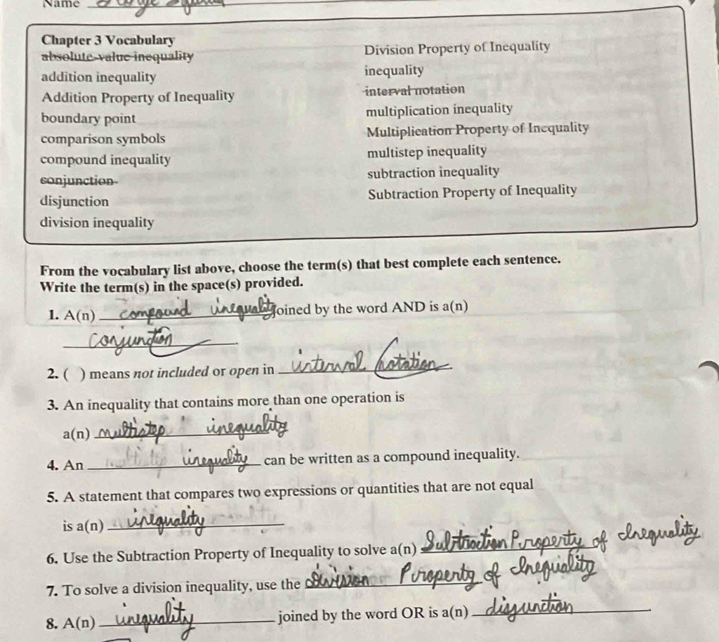 Name_ 
Chapter 3 Vocabulary 
absolute-value inequality Division Property of Inequality 
addition inequality inequality 
Addition Property of Inequality interval notation 
boundary point multiplication inequality 
comparison symbols Multiplication Property of Inequality 
compound inequality multistep inequality 
conjunction subtraction inequality 
disjunction Subtraction Property of Inequality 
division inequality 
From the vocabulary list above, choose the term(s) that best complete each sentence. 
Write the term(s) in the space(s) provided. 
1. A(n) _oined by the word AND is a(n) 
_ 
2. ( ) means not included or open in 
_ 
3. An inequality that contains more than one operation is 
a(n)_ 
4. An _can be written as a compound inequality. 
5. A statement that compares two expressions or quantities that are not equal 
is a(n)_ 
6. Use the Subtraction Property of Inequality to solve a(n)_ 
7. To solve a division inequality, use the 
_ 
8. A(n) _joined by the word OR is a(n)_