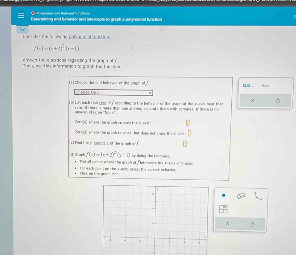 Polynomial and Rational Functions
Determining end behavior and intercepts to graph a polynomial function
Consider the following polynomial function.
f(x)=(x+2)^2(x-1)
Answer the questions regarding the graph of f.
Then, use this information to graph the function.
(a) Choose the end behavior of the graph of f. □,□,… None
Choose One
(b)List each real zero of f according to the behavior of the graph at the x-axis near that ×
zero. If there is more than one answer, separate them with commas. If there is no
answer, click on "None".
Zero(s) where the graph crosses the x-axis:
Zero(s) where the graph touches, but does not cross the x-axis:
(c) Find the V -intercept of the graph of :
(d)Graph f(x)=(x+2)^2(x-1) by doing the following.
Plot all points where the graph of f intersects the x-axis or y-axis.
For each point on the X-axis, select the correct behavior.
Click on the graph icon.
×
-2