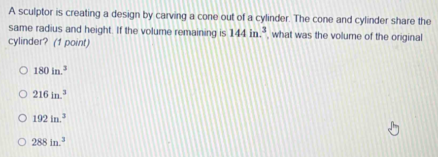 A sculptor is creating a design by carving a cone out of a cylinder. The cone and cylinder share the
same radius and height. If the volume remaining is 144in.^3 , what was the volume of the original
cylinder? (1 point)
180in.^3
216in.^3
192in.^3
288in.^3