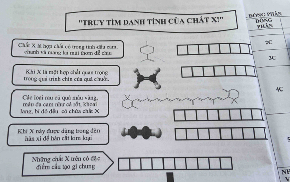 "truY tÌM dAnH tính của chÁt X!" . đồng phân ĐỒNG
phân
2C
Chất X là hợp chất có trong tinh dầu cam,
chanh và mang lại mùi thơm dễ chịu
3C
Khí X là một hợp chất quan trọng
trong quá trình chín của quả chuối.
4C
Các loại rau củ quả màu vàng,
mảu da cam như cả rốt, khoai
lang, bí đỏ đều có chứa chất X
Khí X này được dùng trong đèn
hàn xì để hàn cắt kim loại
Những chất X trên có đặc
điểm cấu tạo gì chung
NF