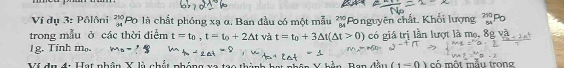 Ví dụ 3: Pôlôni beginarrayr 210 84endarray Po là chất phóng xạ α. Ban đầu có một mẫu beginarrayr 210 84endarray 'Ponguyên chất. Khối lượng 
trong mẫu ở các thời điểm t=t_0, t=t_0+2△ t và t=t_0+3△ t(△ t>0) có giá trị lần lượt là mo, 8g và 
1g. Tính m₀. m_0=? 
Ví dụ 4: Hạt nhân X là chất phóng xã tạo thành hạt àn Ban đầu (t=0) có một mẫu trong