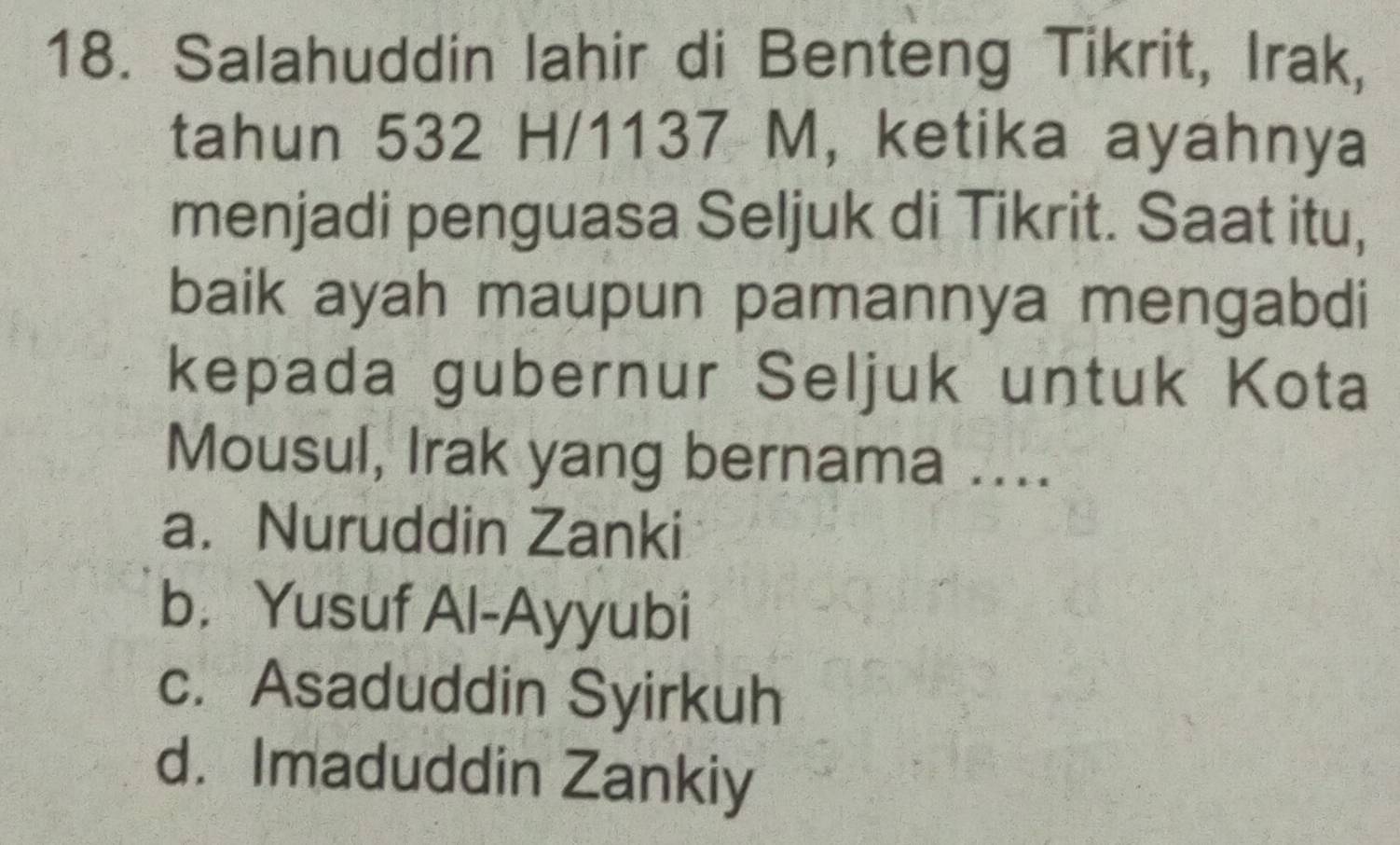 Salahuddin lahir di Benteng Tikrit, Irak,
tahun 532 H/1137 M, ketika ayahnya
menjadi penguasa Seljuk di Tikrit. Saat itu,
baik ayah maupun pamannya mengabdi
kepada gubernur Seljuk untuk Kota
Mousul, Irak yang bernama ....
a. Nuruddin Zanki
b. Yusuf Al-Ayyubi
c. Asaduddin Syirkuh
d. Imaduddin Zankiy