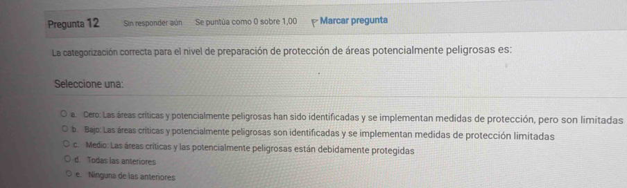 Pregunta 12 Sin responder aún Se puntúa como 0 sobre 1,00 Marcar pregunta
La categorización correcta para el nivel de preparación de protección de áreas potencialmente peligrosas es:
Seleccione una:
a. Cero: Las áreas críticas y potencialmente peligrosas han sido identificadas y se implementan medidas de protección, pero son limitadas
b. Bajo: Las áreas críticas y potencialmente peligrosas son identificadas y se implementan medidas de protección limitadas
c. Medio: Las áreas críticas y las potencialmente peligrosas están debidamente protegidas
d. Todas las anteriores
e. Ninguna de las anteriores