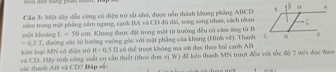 Một dây dẫn cứng có điện trở rất nhỏ, được uốn thành khung phẳng ABCD
nằm trong mặt phẳng nằm ngang, cạnh BA và CD đủ dài, song song nhau, cách nhau
một khoáng L =50cm. Khung được đặt trong một từ trường đều có cảm ứng từ B
=0.5T T, đường sức từ hướng vuông góc với mặt phẳng của khung (Hình vẽ). Thanh
kim loại MN có điện trở R=0,5□ có thể trượt không ma sát dọc theo hai cạnh AB
và CD. Hãy tính công suất cơ cần thiết (theo đơn vị W) đề kéo thanh MN trượt đều với tốc độ 2 m/s đọc theo
các thanh ẢB và CD? Đáp số:    d u ng một