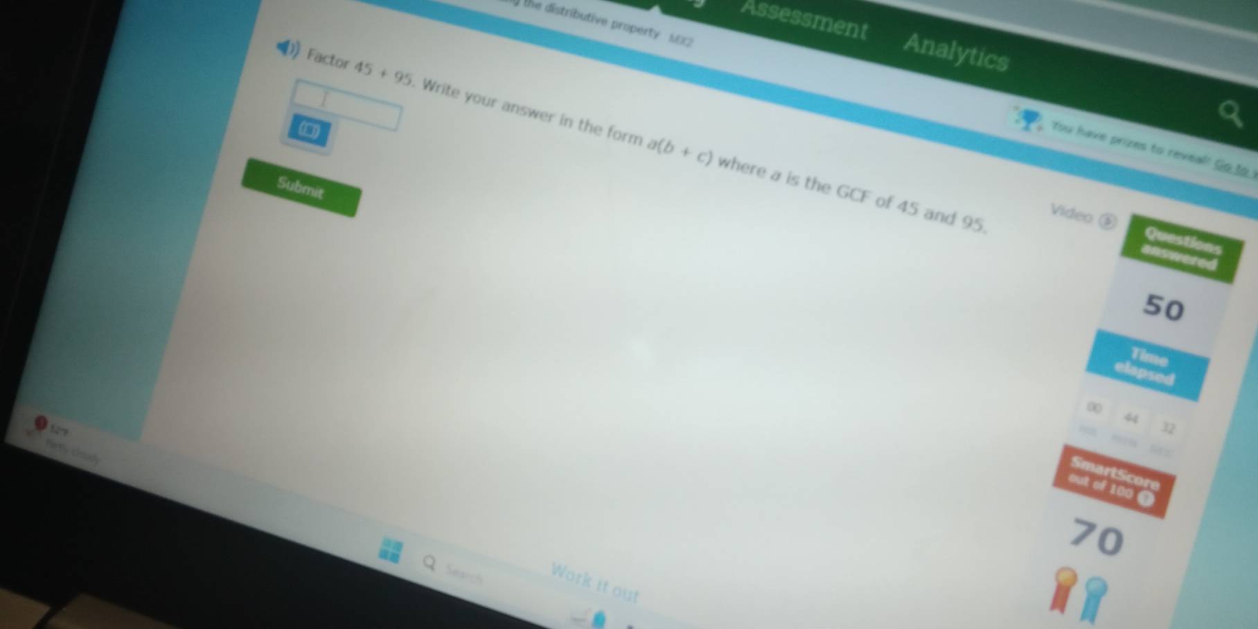 ) the distributive property NEX2 
Assessment Analytics 
Factor 45+95. Write your answer in the form where a is the GCF of 45 and 95.
a(b+c)
You have prizes to reveal!' Go to 
Submit 
Video ( Questions 
answered
50
Time 
elapsed
00
44
50
32
0 9
Fartly chud 
SmartScore 
out of 100 @
70
Search Work it out