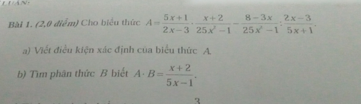 luan: 
Bài 1. (2,0 điểm) Cho biểu thức A= (5x+1)/2x-3 ·  (x+2)/25x^2-1 - (8-3x)/25x^2-1 : (2x-3)/5x+1 . 
a) Viết điều kiện xác định của biểu thức A
b) Tìm phân thức B biết A· B= (x+2)/5x-1 . 
3