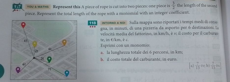 117 you & мaTнS Represent this A piece of rope is cut into two pieces: one piece is  3/2  the length of the second 
piece. Represent the total length of the rope with a monomial with an integer coefficient. 
118 InToRNo A ñoi Sulla mappa sono riportati i tempi medi di conse- 
gna, in minuti, di una pizzeria da asporto per 6 destinazioni. La 
velocità media del fattorino, in km/h, è v; il costo per il carburan- 
te, in €/km, è c. 
Esprimi con un monomio: 
a. la lunghezza totale dei 6 percorsi, in km; 
b. il costo totale del carburante, in euro. 
[a)  7/15 tv;b)  7/15 tvc]