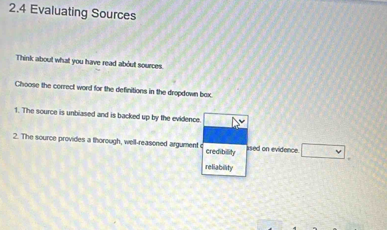 2.4 Evaluating Sources 
Think about what you have read about sources. 
Choose the correct word for the definitions in the dropdown box. 
1. The source is unbiased and is backed up by the evidence. 
2. The source provides a thorough, well-reasoned argument c ased on evidence. □ 
credibility 
reliability