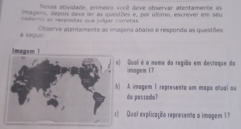 Nessa atividade, primeiro você deve observar atentamente as 
imagens, depois deve ler as questões e, por último, escrever em seu 
caderno as respostas que julgar corretas. 
Observe atentamente as imagens abaixo e responda as questões 
a seguir. 
Qual éo nome da região em destaque da 
imagem 1? 
A imagem 1 representa um mapa atual ou 
do passado? 
Qual explicação representa a imagem 1?