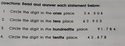 Directions: Read and answer each statement below: 
1. Circle the digit in the ones place. 5 4 .3 0 6
2. Circle the digit in the tens place. 6 2. 9 5 3
3. Circle the digit in the hundredths place. . 91.7 84
4. Circle the digit in the tenths place. 4 5 . 6 7 8