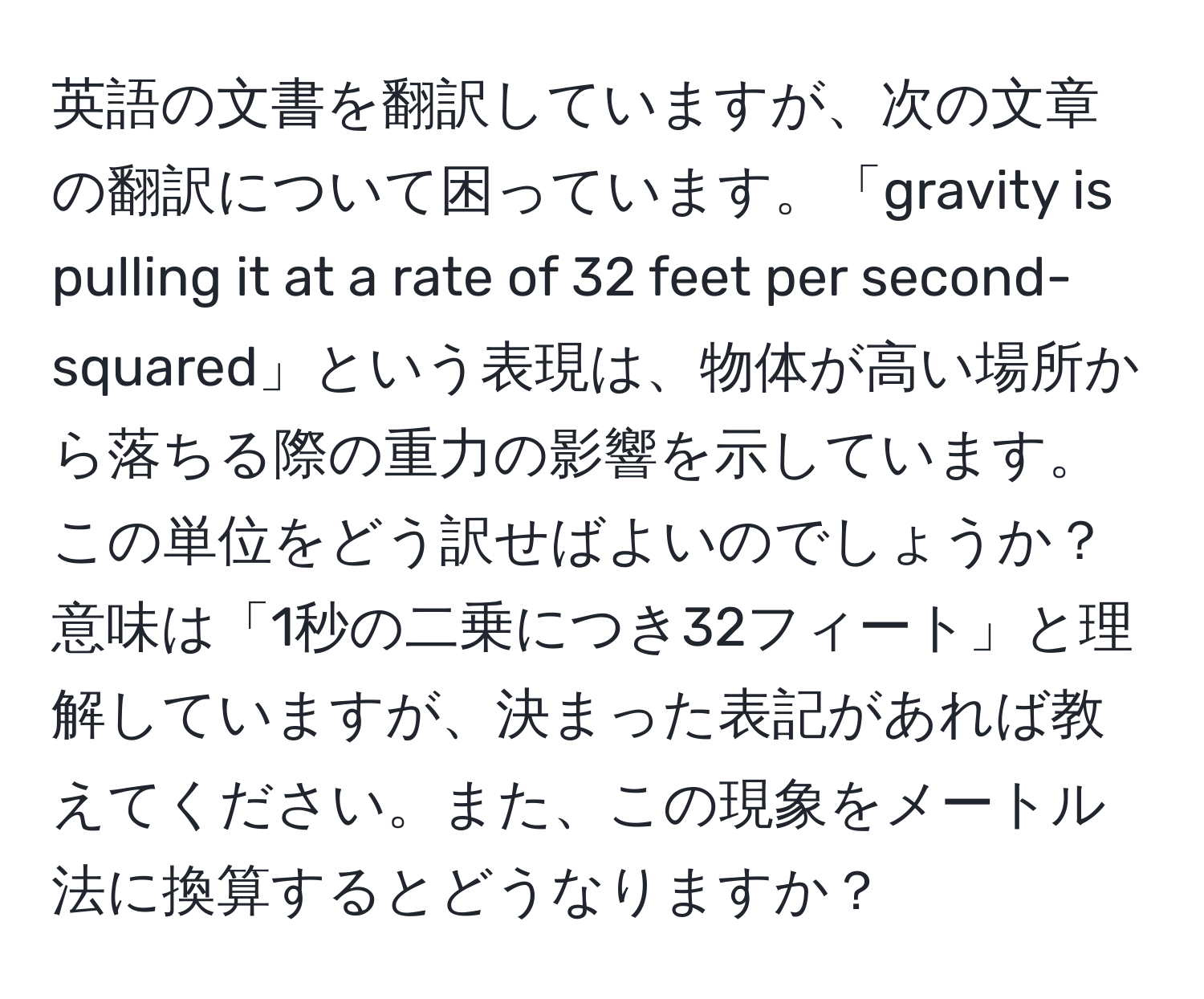 英語の文書を翻訳していますが、次の文章の翻訳について困っています。「gravity is pulling it at a rate of 32 feet per second-squared」という表現は、物体が高い場所から落ちる際の重力の影響を示しています。この単位をどう訳せばよいのでしょうか？意味は「1秒の二乗につき32フィート」と理解していますが、決まった表記があれば教えてください。また、この現象をメートル法に換算するとどうなりますか？