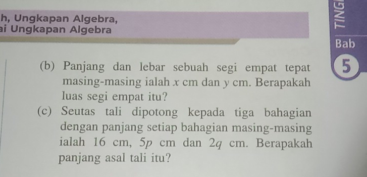 h, Ungkapan Algebra, 
ai Ungkapan Algebra 
Bab 
(b) Panjang dan lebar sebuah segi empat tepat 5
masing-masing ialah x cm dan y cm. Berapakah 
luas segi empat itu? 
(c) Seutas tali dipotong kepada tiga bahagian 
dengan panjang setiap bahagian masing-masing 
ialah 16 cm, 5p cm dan 2q cm. Berapakah 
panjang asal tali itu?