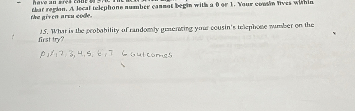 have an area code of 576. 1
that region. A local telephone number cannot begin with a 0 or 1. Your cousin lives within 
the given area code. 
15. What is the probability of randomly generating your cousin’s telephone number on the 
first try?