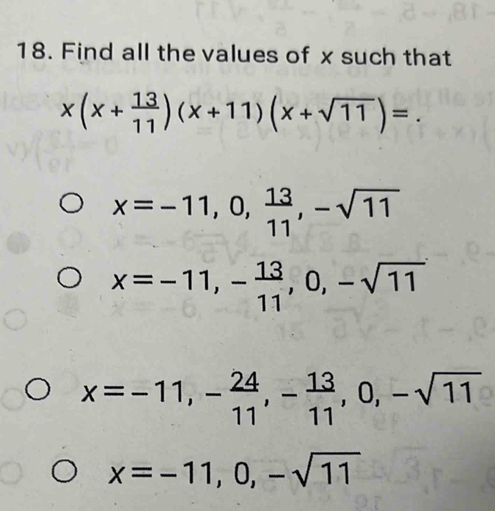 Find all the values of x such that
x(x+ 13/11 )(x+11)(x+sqrt(11))=
x=-11,0, 13/11 , -sqrt(11)
x=-11, - 13/11 , 0, -sqrt(11)
x=-11, - 24/11 , - 13/11 , 0, -sqrt(11)
x=-11, 0, -sqrt(11)