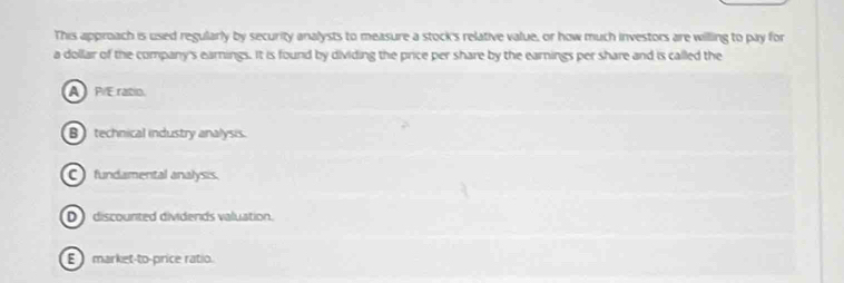 This approach is used regularly by security analysts to measure a stock's relative value, or how much investors are willing to pay for
a dollar of the company's earnings. It is found by dividing the price per share by the earnings per share and is called the
AP/Eratio
Btechnical industry analysis.
C fundamental analysis.
D discourted dividends valuation.
E market-to-price ratio.