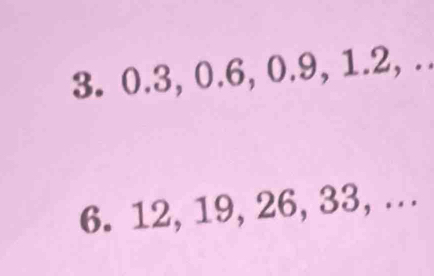 0.3, 0.6, 0.9, 1.2, .. 
6. 12, 19, 26, 33, ...