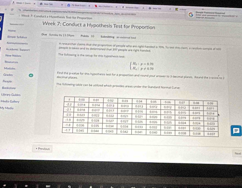tú Ty tal E cln My Ctural t 
Goagia Peseerd Rezuired 
a * chum bertein instru rsm:153664/assignments/49342147modte_tem_jdx/2163801 Eyber your posoweand for "pyau02S" i 
# Week 7: Conduct a Hypothesis Test for Proportion 
Setentee 2051/4 Week 7: Conduct a Hypothesis Test for Proportion 
Hame Due Sunday by 11:59pm 
Simple Syllabus Points 10 Submitting an external tool 
Announcements A researcher claims that the proportion of people who are right-handed is 70%. To test this claim, a random sample of 600
Academic Support people is taken and its determined that 397 people are right handed. 
New Webex The following is the setup for this hypothesis test: 
Resources 
Modules
beginarrayl H_a:p=0.70 H_a:p!= 0.70endarray.
Find the p -value for this hypothesis test for a proportion and round your answer to 3 decimal places. Round the z-score to 2
Grades decimal places. 
People The following table can be utilized which provides areas under the Standard Normal Curve: 
Bookstore 
Library Guides 
Media Gallery 
My Media 
* Previous Next