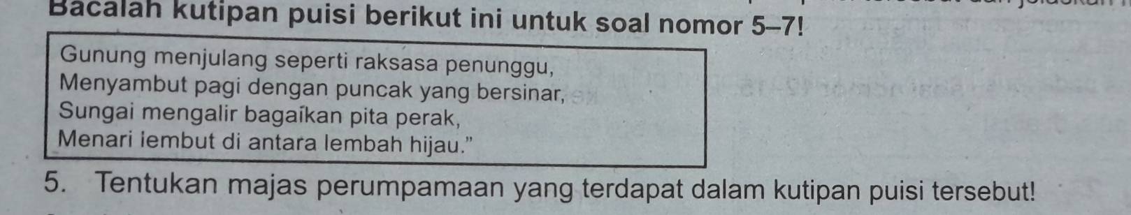 Bacalah kutipan puisi berikut ini untuk soal nomor 5-7! 
Gunung menjulang seperti raksasa penunggu, 
Menyambut pagi dengan puncak yang bersinar, 
Sungai mengalir bagaíkan pita perak, 
Menari lembut di antara lembah hijau.” 
5. Tentukan majas perumpamaan yang terdapat dalam kutipan puisi tersebut!