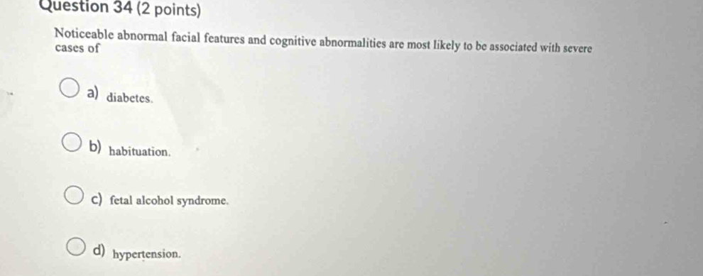 Noticeable abnormal facial features and cognitive abnormalities are most likely to be associated with severe
cases of
a) diabetes.
b) habituation.
C) fetal alcohol syndrome.
d) hypertension.