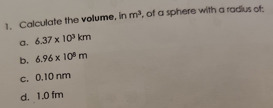 Calculate the volume, in m^3 , of a sphere with a radius of: 
a. 6.37* 10^3km
b. 6.96* 10^8m
c. 0.10 nm
d. 1.0 fm