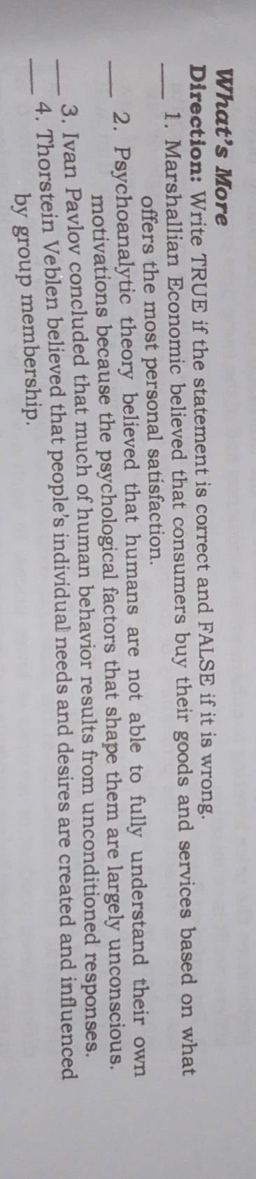 What’s More 
Direction: Write TRUE if the statement is correct and FALSE if it is wrong. 
_ 
1. Marshallian Economic believed that consumers buy their goods and services based on what 
offers the most personal satisfaction. 
_ 
2. Psychoanalytic theory believed that humans are not able to fully understand their own 
motivations because the psychological factors that shape them are largely unconscious. 
3. Ivan Pavlov concluded that much of human behavior results from unconditioned responses. 
_ 
_4. Thorstein Veblen believed that people’s individual needs and desires are created and influenced 
by group membership.