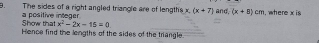 The sides of a right angled triangle are of lengths x (x+7) and, (x+8)cm , where x is 
Show that a positive integer
x^2-2x-15=0
Hence find the lengths of the sides of the triangle.