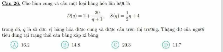 Cho hàm cung và cầu một loại hàng hóa lần lượt là
D(q)=2+ 20/q+1 , S(q)= 1/2 q+4
trong đó, q là số đơn vị hàng hóa được cung và được cầu trên thị trường. Thặng dư của người
tiêu dùng tại trang thái cān bằng xấp xỉ bằng
A 16.2 B 14.8 C) 20.3 D 11.7