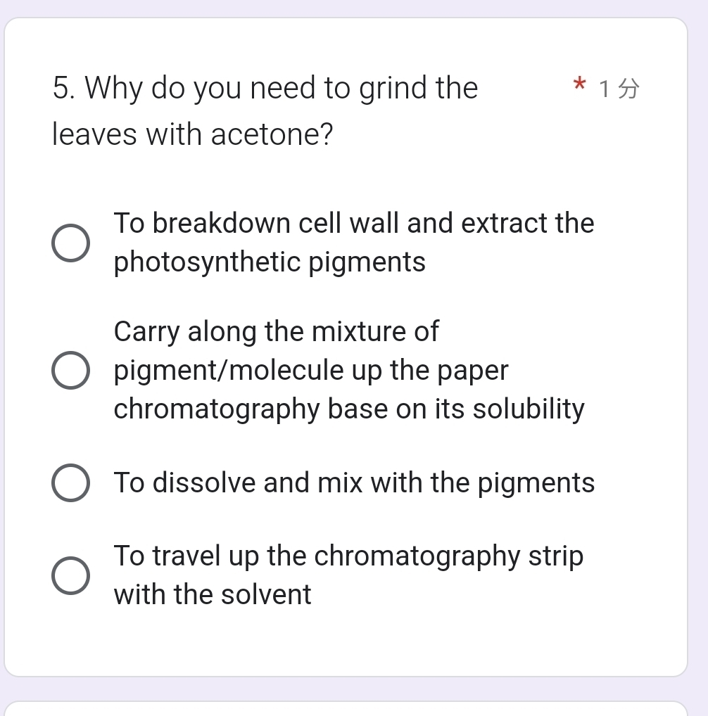 Why do you need to grind the *1
leaves with acetone?
To breakdown cell wall and extract the
photosynthetic pigments
Carry along the mixture of
pigment/molecule up the paper
chromatography base on its solubility
To dissolve and mix with the pigments
To travel up the chromatography strip
with the solvent