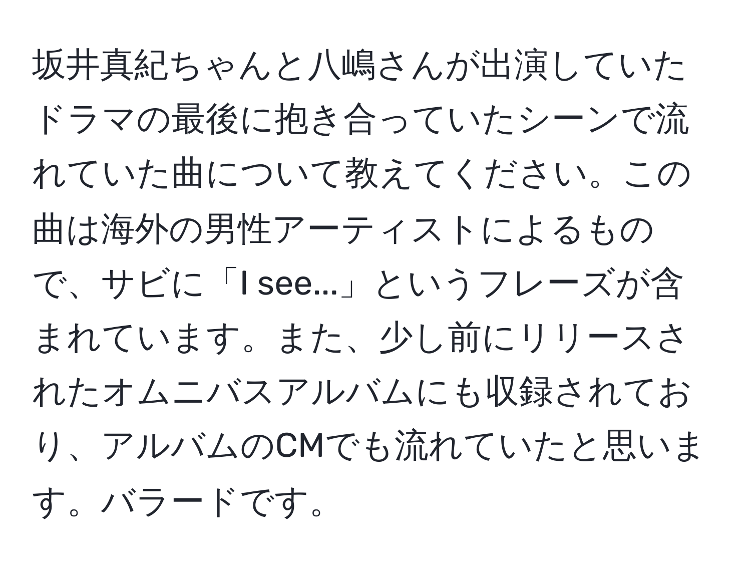 坂井真紀ちゃんと八嶋さんが出演していたドラマの最後に抱き合っていたシーンで流れていた曲について教えてください。この曲は海外の男性アーティストによるもので、サビに「I see...」というフレーズが含まれています。また、少し前にリリースされたオムニバスアルバムにも収録されており、アルバムのCMでも流れていたと思います。バラードです。