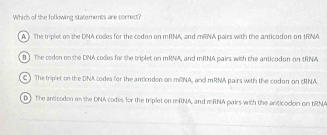 Which of the following statements are correct?
A The triplet on the DNA codes for the codon on mRNA, and mRNA pairs with the anticodon on tRNA
B The codon on the DNA codes for the triplet on mRNA, and mRNA pairs with the anticodon on tRNA
C ) The triplet on the DNA codes for the anticodon on mRNA, and mRNA pairs with the codon on tRNA
D The anticodon on the DNA codes for the triplet on mRNA, and mRNA pairs with the anticodon on tRNA