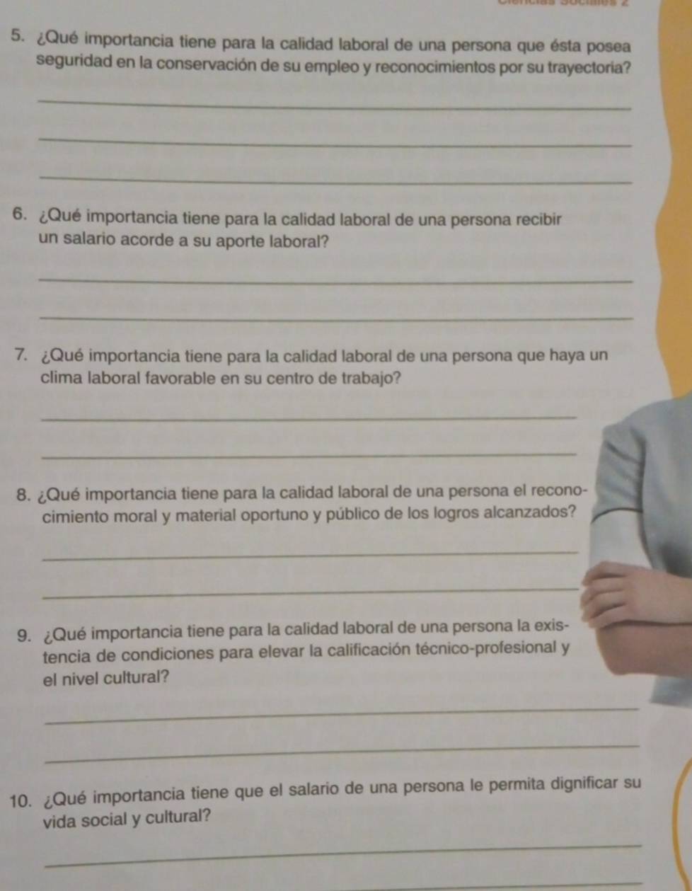 ¿Qué importancia tiene para la calidad laboral de una persona que ésta posea 
seguridad en la conservación de su empleo y reconocimientos por su trayectoria? 
_ 
_ 
_ 
6. ¿Qué importancia tiene para la calidad laboral de una persona recibir 
un salario acorde a su aporte laboral? 
_ 
_ 
7. ¿Qué importancia tiene para la calidad laboral de una persona que haya un 
clima laboral favorable en su centro de trabajo? 
_ 
_ 
8. ¿Qué importancia tiene para la calidad laboral de una persona el recono- 
cimiento moral y material oportuno y público de los logros alcanzados? 
_ 
_ 
9. ¿Qué importancia tiene para la calidad laboral de una persona la exis- 
tencia de condiciones para elevar la calificación técnico-profesional y 
el nivel cultural? 
_ 
_ 
10. ¿Qué importancia tiene que el salario de una persona le permita dignificar su 
vida social y cultural? 
_ 
_