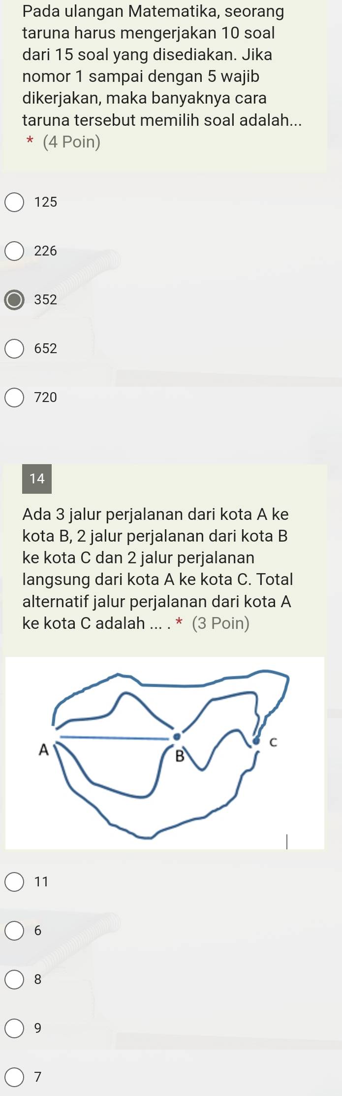 Pada ulangan Matematika, seorang
taruna harus mengerjakan 10 soal
dari 15 soal yang disediakan. Jika
nomor 1 sampai dengan 5 wajib
dikerjakan, maka banyaknya cara
taruna tersebut memilih soal adalah...
(4 Poin)
125
226
352
652
720
14
Ada 3 jalur perjalanan dari kota A ke
kota B, 2 jalur perjalanan dari kota B
ke kota C dan 2 jalur perjalanan
langsung dari kota A ke kota C. Total
alternatif jalur perjalanan dari kota A
ke kota C adalah ... . * (3 Poin)
11
6
8
9
7