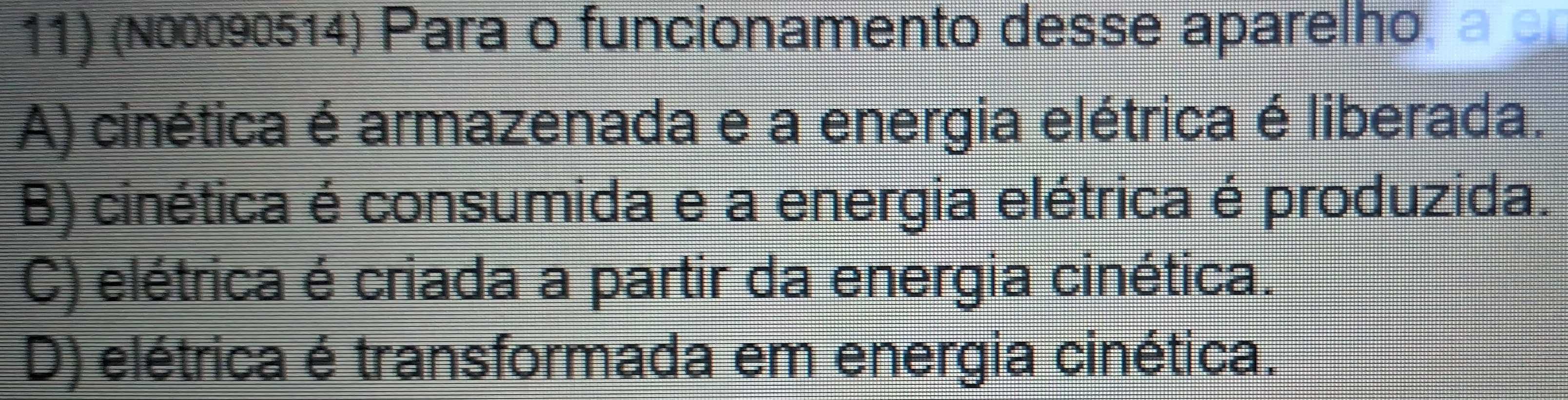 (N00090514) Para o funcionamento desse aparelho, a c
A) cinética é armazenada e a energia elétrica é liberada.
B) cinética é consumida e a energia elétrica é produzida.
C) elétrica é criada a partir da energia cinética.
D) elétrica é transformada em energia cinética.