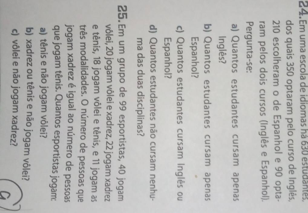 Em uma escola de idiomas há 630 estudantes, 
dos quais 350 optaram pelo curso de Inglês,
210 escolheram o de Espanhol e 90 opta- 
ram pelos dois cursos (Inglês e Espanhol). 
Pergunta-se: 
a) Quantos estudantes cursam apenas 
Inglês? 
b) Quantos estudantes cursam apenas 
Espanhol? 
c) Quantos estudantes cursam Inglês ou 
Espanhol? 
d) Quantos estudantes não cursam nenhu- 
ma das duas disciplinas? 
25.Em um grupo de 99 esportistas, 40 jogam 
vôlei, 20 jogam vôlei e xadrez, 22 jogam xadrez 
e tênis, 18 jogam vôlei e tênis, e 11 jogam as 
três modalidades. O número de pessoas que 
jogam xadrez é igual ao número de pessoas 
que jogam tênis. Quantos esportistas jogam: 
a) tênis e não jogam vôlei? 
b) xadrez ou tênis e não jogam vôlei? 
c) vôlei e não jogam xadrez?