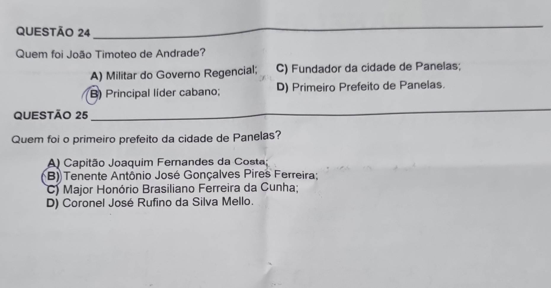 QUESTÃO 24_
_
_
Quem foi João Timoteo de Andrade?
A) Militar do Governo Regencial; C) Fundador da cidade de Panelas;
B) Principal líder cabano; D) Primeiro Prefeito de Panelas.
QUESTÃO 25_
_
_
Quem foi o primeiro prefeito da cidade de Panelas?
A) Capitão Joaquim Fernandes da Costa;
B) Tenente Antônio José Gonçalves Pires Ferreira;
C) Major Honório Brasiliano Ferreira da Cunha;
D) Coronel José Rufino da Silva Mello.