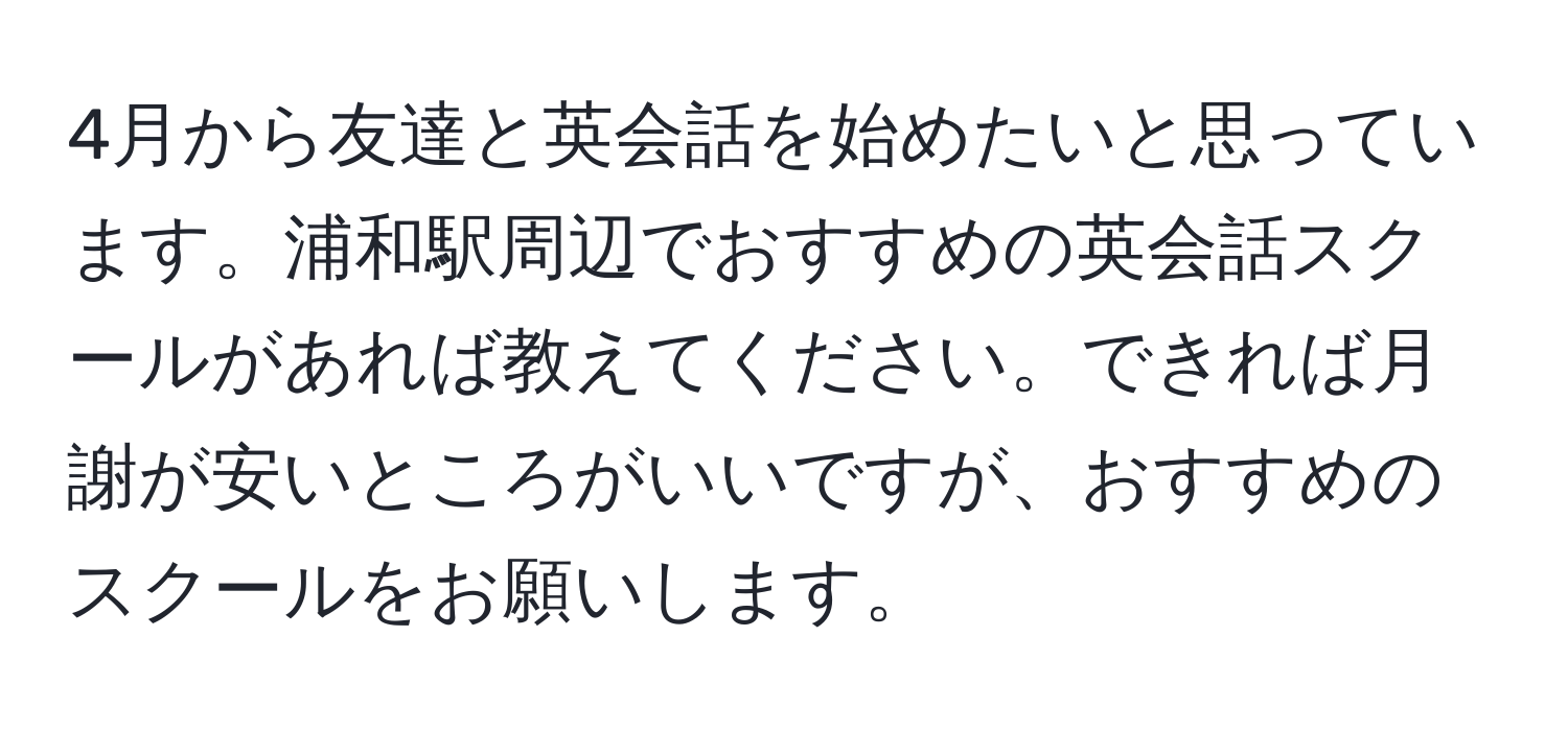 4月から友達と英会話を始めたいと思っています。浦和駅周辺でおすすめの英会話スクールがあれば教えてください。できれば月謝が安いところがいいですが、おすすめのスクールをお願いします。